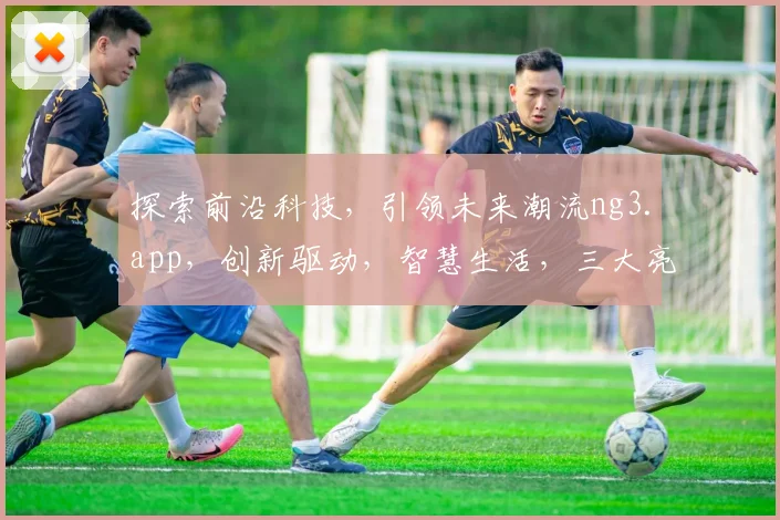 探索前沿科技，引领未来潮流ng3.app，创新驱动，智慧生活，三大亮点，不容错过