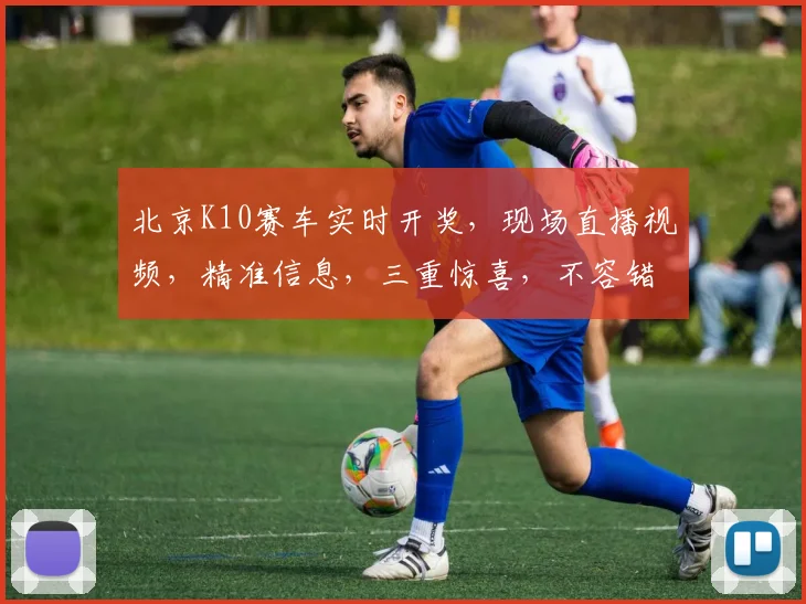 北京K10赛车实时开奖，现场直播视频，精准信息，三重惊喜，不容错过