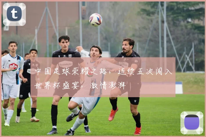 中国足球荣耀之路，连续五次闯入世界杯盛宴，激情澎湃
