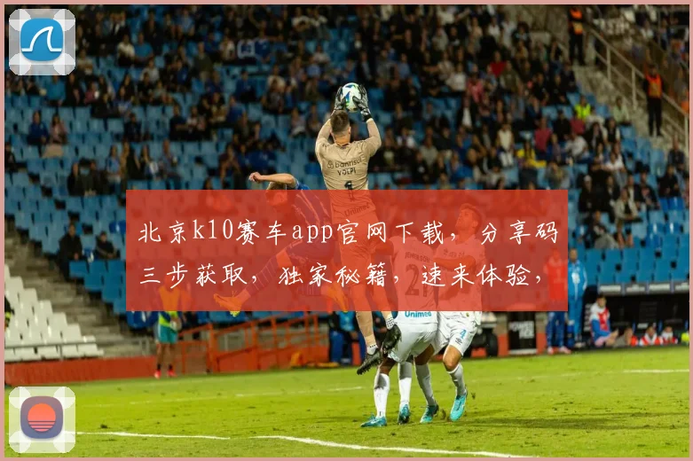 北京k10赛车app官网下载，分享码三步获取，独家秘籍，速来体验，轻松中奖