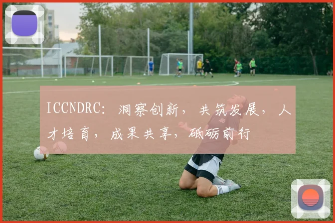 ICCNDRC：洞察创新，共筑发展，人才培育，成果共享，砥砺前行