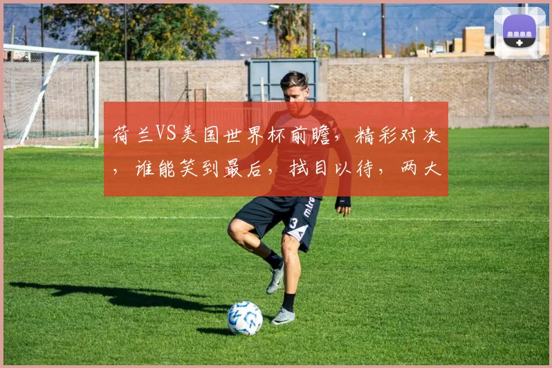 荷兰VS美国世界杯前瞻，精彩对决，谁能笑到最后，拭目以待，两大强队谁主沉浮