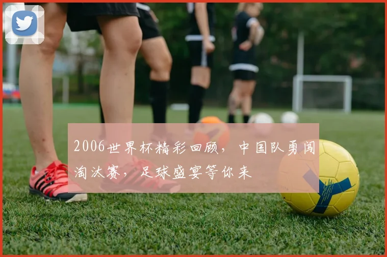 2006世界杯精彩回顾，中国队勇闯淘汰赛，足球盛宴等你来